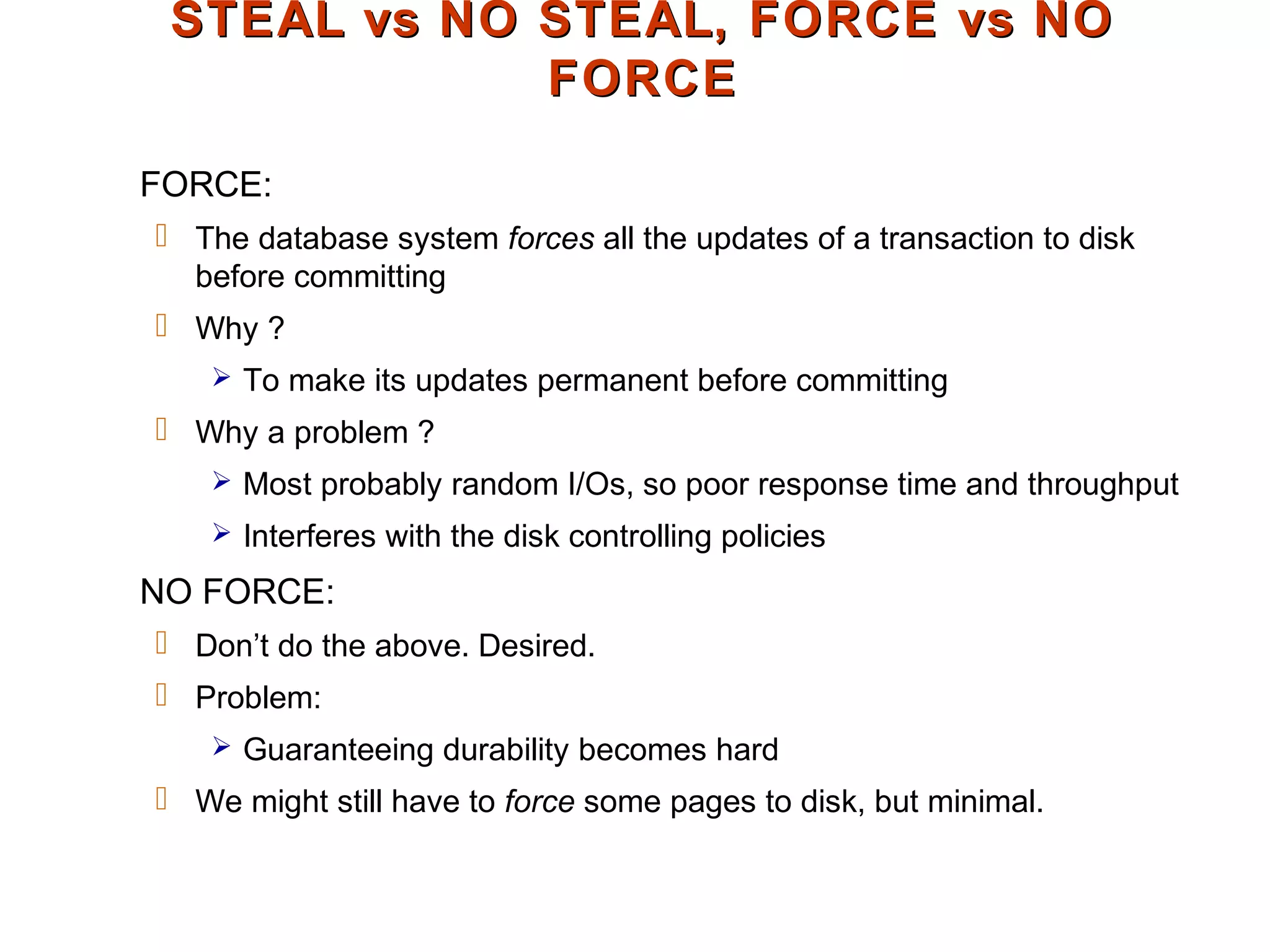 STEAL vs NO STEAL, FORCE vs NOSTEAL vs NO STEAL, FORCE vs NO
FORCEFORCE
FORCE:
 The database system forces all the updates of a transaction to disk
before committing
 Why ?
 To make its updates permanent before committing
 Why a problem ?
 Most probably random I/Os, so poor response time and throughput
 Interferes with the disk controlling policies
NO FORCE:
 Don’t do the above. Desired.
 Problem:
 Guaranteeing durability becomes hard
 We might still have to force some pages to disk, but minimal.
 