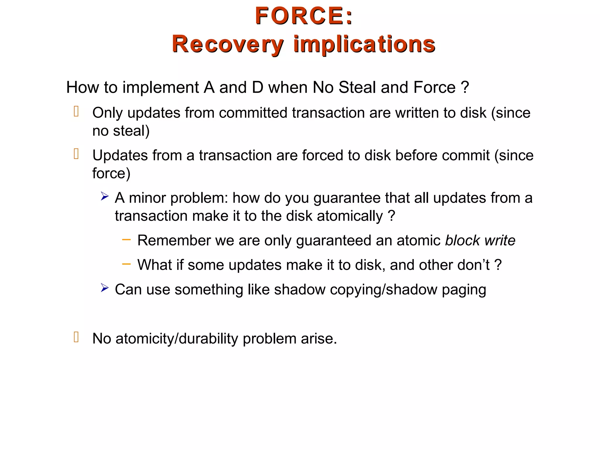 FORCE:FORCE:
Recovery implicationsRecovery implications
How to implement A and D when No Steal and Force ?
 Only updates from committed transaction are written to disk (since
no steal)
 Updates from a transaction are forced to disk before commit (since
force)
 A minor problem: how do you guarantee that all updates from a
transaction make it to the disk atomically ?
– Remember we are only guaranteed an atomic block write
– What if some updates make it to disk, and other don’t ?
 Can use something like shadow copying/shadow paging
 No atomicity/durability problem arise.
 