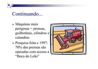 Continuando...
Máquinas mais
perigosas = prensas,
guilhotinas, cilindros e
calandras
Pesquisa feita e 1997:
70% das prensas são
operadas com acesso a
“Boca do Leão”
 