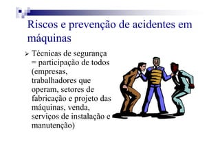 Riscos e prevenção de acidentes em
máquinas
Técnicas de segurança
= participação de todos
(empresas,
trabalhadores que
operam, setores de
fabricação e projeto das
máquinas, venda,
serviços de instalação e
manutenção)
 