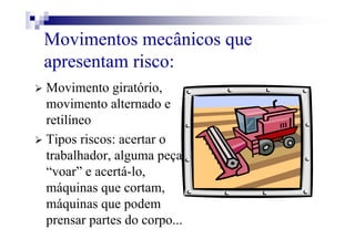 Movimentos mecânicos que
apresentam risco:
Movimento giratório,
movimento alternado e
retilíneo
Tipos riscos: acertar o
trabalhador, alguma peça
“voar” e acertá-lo,
máquinas que cortam,
máquinas que podem
prensar partes do corpo...
 