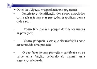 Obter participação e capacitação em segurança
• Descrição e identificação dos riscos associados
com cada máquina e as proteções específicas contra
cada risco;
• Como funcionam e porque devem ser usadas
as proteções;
• Como, por quem e em que circunstâncias pode
ser removida uma proteção;
• O que fazer se uma proteção é danificada ou se
perde uma função, deixando de garantir uma
segurança adequada.
 