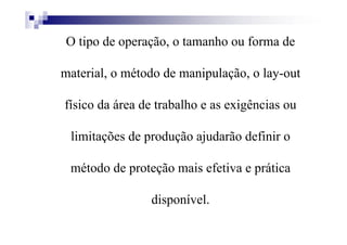 O tipo de operação, o tamanho ou forma de
material, o método de manipulação, o lay-out
físico da área de trabalho e as exigências ou
limitações de produção ajudarão definir o
método de proteção mais efetiva e prática
disponível.
 