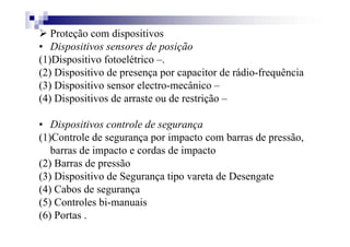 Proteção com dispositivos
• Dispositivos sensores de posição
(1)Dispositivo fotoelétrico –.
(2) Dispositivo de presença por capacitor de rádio-frequência
(3) Dispositivo sensor electro-mecânico –
(4) Dispositivos de arraste ou de restrição –
• Dispositivos controle de segurança
(1)Controle de segurança por impacto com barras de pressão,
barras de impacto e cordas de impacto
(2) Barras de pressão
(3) Dispositivo de Segurança tipo vareta de Desengate
(4) Cabos de segurança
(5) Controles bi-manuais
(6) Portas .
 