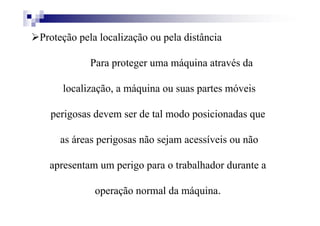 Proteção pela localização ou pela distância
Para proteger uma máquina através da
localização, a máquina ou suas partes móveis
perigosas devem ser de tal modo posicionadas que
as áreas perigosas não sejam acessíveis ou não
apresentam um perigo para o trabalhador durante a
operação normal da máquina.
 