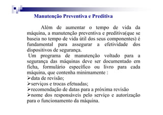 Manutenção Preventiva e Preditiva
Além de aumentar o tempo de vida da
máquina, a manutenção preventiva e preditiva(que se
baseia no tempo de vida útil dos seus componentes) é
fundamental para assegurar a efetividade dos
dispositivos de segurança.
Um programa de manutenção voltado para a
segurança das máquinas deve ser documentado em
ficha, formulário específico ou livro para cada
máquina, que contenha minimamente :
data de revisão;
serviços e trocas efetuadas;
recomendação de datas para a próxima revisão
nome dos responsáveis pelo serviço e autorização
para o funcionamento da máquina.
 