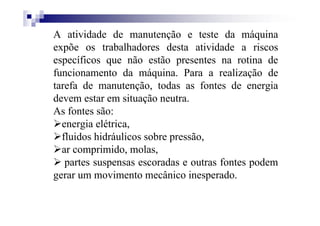 A atividade de manutenção e teste da máquina
expõe os trabalhadores desta atividade a riscos
específicos que não estão presentes na rotina de
funcionamento da máquina. Para a realização de
tarefa de manutenção, todas as fontes de energia
devem estar em situação neutra.
As fontes são:
energia elétrica,
fluidos hidráulicos sobre pressão,
ar comprimido, molas,
partes suspensas escoradas e outras fontes podem
gerar um movimento mecânico inesperado.
 