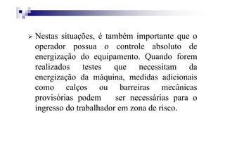 Nestas situações, é também importante que o
operador possua o controle absoluto de
energização do equipamento. Quando forem
realizados testes que necessitam da
energização da máquina, medidas adicionais
como calços ou barreiras mecânicas
provisórias podem ser necessárias para o
ingresso do trabalhador em zona de risco.
 