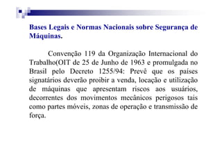 Bases Legais e Normas Nacionais sobre Segurança de
Máquinas.
Convenção 119 da Organização Internacional do
Trabalho(OIT de 25 de Junho de 1963 e promulgada no
Brasil pelo Decreto 1255/94: Prevê que os países
signatários deverão proibir a venda, locação e utilização
de máquinas que apresentam riscos aos usuários,
decorrentes dos movimentos mecânicos perigosos tais
como partes móveis, zonas de operação e transmissão de
força.
 