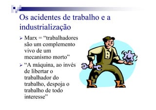 Os acidentes de trabalho e a
industrialização
Marx = “trabalhadores
são um complemento
vivo de um
mecanismo morto”
“A máquina, ao invés
de libertar o
trabalhador do
trabalho, despoja o
trabalho de todo
interesse”
 