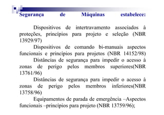 Segurança de Máquinas estabelece:
Dispositivos de intertravamento associados à
proteções, princípios para projeto e seleção (NBR
13929/97)
Dispositivos de comando bi-manuais aspectos
funcionais e princípios para projetos (NBR 14152/98)
Distâncias de segurança para impedir o acesso à
zonas de perigo pelos membros superiores(NBR
13761/96)
Distâncias de segurança para impedir o acesso à
zonas de perigo pelos membros inferiores(NBR
13758/96)
Equipamentos de parada de emergência –Aspectos
funcionais –princípios para projeto (NBR 13759/96);
 