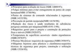 Princípios para avaliação de riscos (NBR 14009/97);
Folgas mínimas para evitar esmagamento de partes do corpo
humanos(NBR 13760/96);
Partes de sistemas de comando relacionadas à segurança
(NBR 14153/98);
Prevenção de partida inesperada(NBR 14154/98);
Redução dos riscos à saúde resultantes de substâncias
perigosas emitidas por máquinas(NBR14191-1/98);
Requisitos gerais para o projeto e construção de proteções
fixas e móveis (NBR13928/97);
Temperatura de superfícies acessíveis –dados ergonômicos
(NBR13970/97)
Prensas Mecânicas: requisitos de segurança (NBR13930/97);
Máquinas Injetoras para plásticos e elastômeros-requisitos
técnicos de segurança para projeto, construção e utilização
(NBR-13536/95);
 