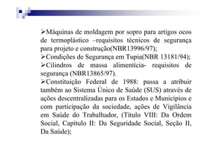 Máquinas de moldagem por sopro para artigos ocos
de termoplástico –requisitos técnicos de segurança
para projeto e construção(NBR13996/97);
Condições de Segurança em Tupia(NBR 13181/94);
Cilindros de massa alimentícia- requisitos de
segurança (NBR13865/97).
Constituição Federal de 1988: passa a atribuir
também ao Sistema Único de Saúde (SUS) através de
ações descentralizadas para os Estados e Municípios e
com participação da sociedade, ações de Vigilância
em Saúde do Trabalhador, (Título VIII: Da Ordem
Social, Capítulo II: Da Seguridade Social, Seção II,
Da Saúde);
 