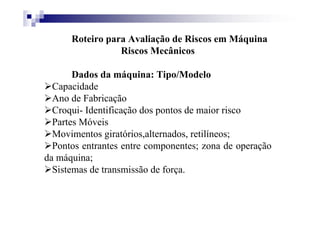 Roteiro para Avaliação de Riscos em Máquina
Riscos Mecânicos
Dados da máquina: Tipo/Modelo
Capacidade
Ano de Fabricação
Croqui- Identificação dos pontos de maior risco
Partes Móveis
Movimentos giratórios,alternados, retilíneos;
Pontos entrantes entre componentes; zona de operação
da máquina;
Sistemas de transmissão de força.
 