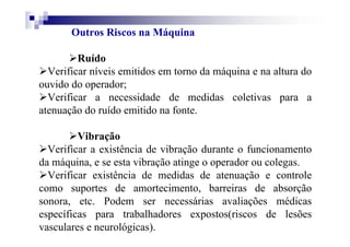 Outros Riscos na Máquina
Ruído
Verificar níveis emitidos em torno da máquina e na altura do
ouvido do operador;
Verificar a necessidade de medidas coletivas para a
atenuação do ruído emitido na fonte.
Vibração
Verificar a existência de vibração durante o funcionamento
da máquina, e se esta vibração atinge o operador ou colegas.
Verificar existência de medidas de atenuação e controle
como suportes de amortecimento, barreiras de absorção
sonora, etc. Podem ser necessárias avaliações médicas
específicas para trabalhadores expostos(riscos de lesões
vasculares e neurológicas).
 