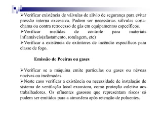 Verificar existência de válvulas de alívio de segurança para evitar
pressão interna excessiva. Podem ser necessárias válvulas corta-
chama ou contra retrocesso de gás em equipamentos específicos.
Verificar medidas de controle para materiais
inflamáveis(afastamento, rotulagem, etc)
Verificar a existência de extintores de incêndio específicos para
classe de fogo.
Emissão de Poeiras ou gases
Verificar se a máquina emite partículas ou gases ou névoas
nocivas ou incômodas.
Neste caso verificar a existência ou necessidade de instalação de
sistema de ventilação local exaustora, como proteção coletiva aos
trabalhadores. Os efluentes gasosos que representam riscos só
podem ser emitidos para a atmosfera após retenção de poluentes.
 