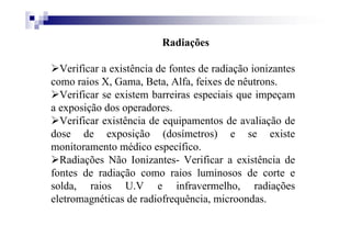 Radiações
Verificar a existência de fontes de radiação ionizantes
como raios X, Gama, Beta, Alfa, feixes de nêutrons.
Verificar se existem barreiras especiais que impeçam
a exposição dos operadores.
Verificar existência de equipamentos de avaliação de
dose de exposição (dosímetros) e se existe
monitoramento médico específico.
Radiações Não Ionizantes- Verificar a existência de
fontes de radiação como raios luminosos de corte e
solda, raios U.V e infravermelho, radiações
eletromagnéticas de radiofrequência, microondas.
 