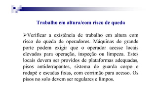 Trabalho em altura/com risco de queda
Verificar a existência de trabalho em altura com
risco de queda de operadores. Máquinas de grande
porte podem exigir que o operador acesse locais
elevados para operação, inspeção ou limpeza. Estes
locais devem ser providos de plataformas adequadas,
pisos antiderrapantes, sistema de guarda corpo e
rodapé e escadas fixas, com corrimão para acesso. Os
pisos no solo devem ser regulares e limpos.
 