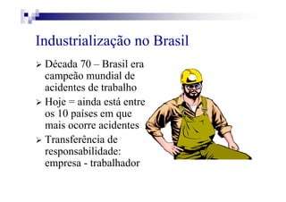 Industrialização no Brasil
Década 70 – Brasil era
campeão mundial de
acidentes de trabalho
Hoje = ainda está entre
os 10 países em que
mais ocorre acidentes
Transferência de
responsabilidade:
empresa - trabalhador
 