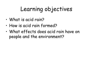 Learning objectives What is acid rain? How is acid rain formed? What effects does acid rain have on people and the environment? 