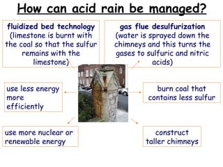 How can acid rain be managed? gas flue desulfurization (water is sprayed down the chimneys and this turns the gases to sulfuric and nitric acids) construct taller chimneys use less energy more efficiently fluidized bed technology (limestone is burnt with the coal so that the sulfur remains with the limestone) burn coal that contains less sulfur use more nuclear or renewable energy 