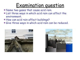 Examination question Name two gases that cause acid rain. List three ways in which acid rain can affect the environment. How can acid rain affect buildings? Give three ways in which acid rain can be reduced. 
