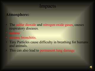 Impacts Atmosphere: The  sulfur dioxide  and  nitrogen oxide gases , causes respiratory diseases.  asthma  chronic bronchitis.   Tiny Particles cause difficulty in breathing for humans and animals. This can also lead to  permanent lung damage   