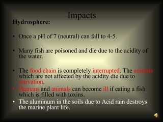 Impacts Hydrosphere: Once a pH of 7 (neutral) can fall to 4-5. Many fish are poisoned and die due to the acidity of the water.  The  food chain  is completely  interrupted . The  animals  which are not affected by the acidity die due to  starvation .  Humans  and  animals  can become  ill  if eating a fish which is filled with toxins. The aluminum in the soils due to Acid rain destroys the marine plant life. 