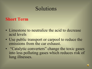 Solutions Short Term Limestone to neutralize the acid to decrease acid levels  Use public transport or carpool to reduce the emissions from the car exhaust.  “ Catalytic converters” change the toxic gases into less polluting gases which reduces risk of lung illnesses.  