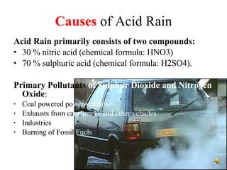 Causes  of Acid Rain Acid Rain primarily consists of two compounds:   30 % nitric acid (chemical formula: HNO3) 70 % sulphuric acid (chemical formula: H2SO4). Primary Pollutants  of Sulphur Dioxide and Nitrogen  Oxide : Coal powered po wer stations Exhausts from ca rs ,  trucks and other vehicles Industries   Burning of Fossil  Fuels 