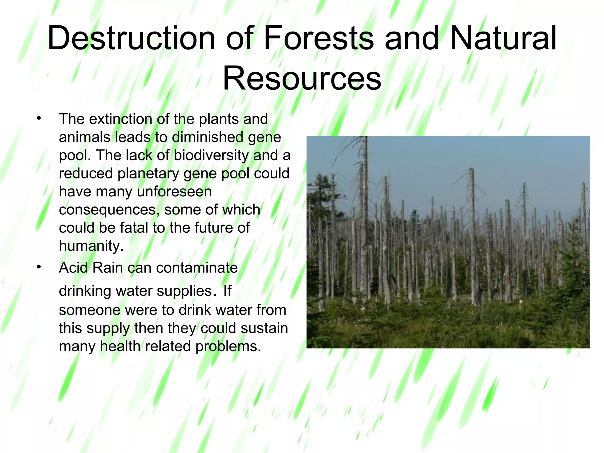 Destruction of Forests and Natural Resources The extinction of the plants and animals leads to diminished gene pool. The lack of biodiversity and a reduced planetary gene pool could have many unforeseen consequences, some of which could be fatal to the future of humanity. Acid Rain can contaminate drinking water supplies .  If someone were to drink water from this supply then they could sustain many health related problems. 