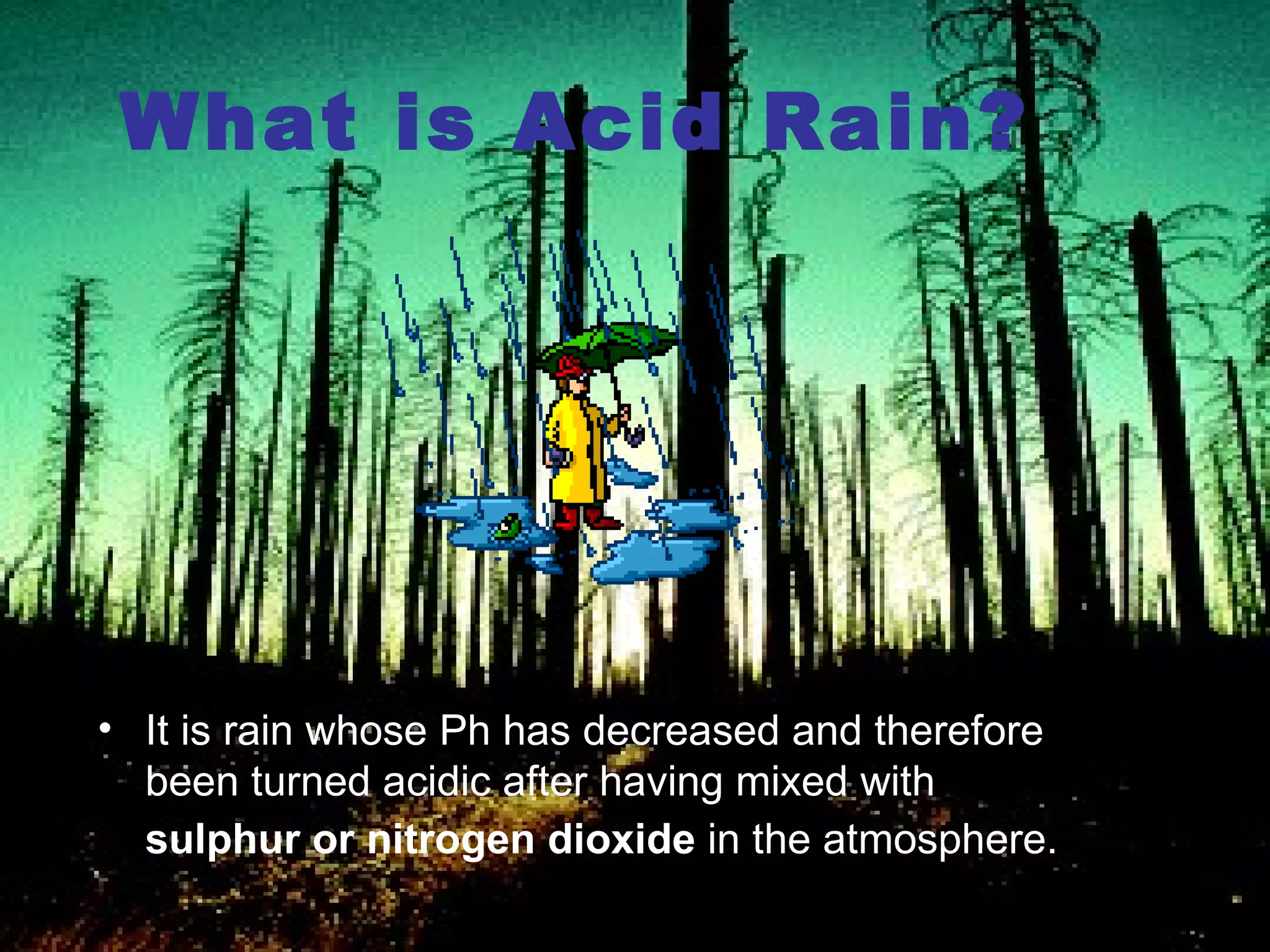 What is Acid Rain? It is rain whose Ph has decreased and therefore been turned acidic after having mixed with  sulphur or nitrogen dioxide  in the atmosphere.   