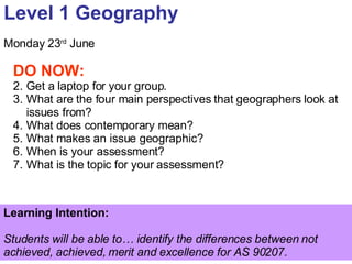 Level 1 Geography Monday 23 rd  June ,[object Object],[object Object],[object Object],[object Object],[object Object],[object Object],[object Object],Learning Intention:  Students will be able to… identify the differences between not achieved, achieved, merit and excellence for AS 90207. 