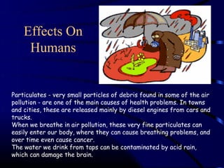 Effects On
     Humans


Particulates - very small particles of debris found in some of the air
pollution - are one of the main causes of health problems. In towns
and cities, these are released mainly by diesel engines from cars and
trucks.
When we breathe in air pollution, these very fine particulates can
easily enter our body, where they can cause breathing problems, and
over time even cause cancer.
The water we drink from taps can be contaminated by acid rain,
which can damage the brain.
 