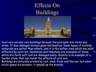 Effects On
                          Buildings



Acid rain can also ruin buildings because the acid eats into metal and
stone. It also damages stained glass and plastics. Some types of building
materials are softer than others, and it is the softer ones which are most
affected by acid rain. Sandstone and limestone are examples of stone
which are fairly soft and are damaged easily. Granite is an example of a
harder stone that can resist the effects of acid rain.
Buildings are naturally eroded by rain, wind, frost and the sun, but when
acidic gases are present, it speeds up the erosion.
 