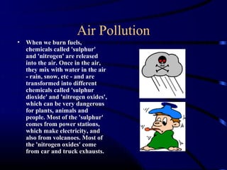 Air Pollution
•   When we burn fuels,
    chemicals called 'sulphur'
    and 'nitrogen' are released
    into the air. Once in the air,
    they mix with water in the air
    - rain, snow, etc - and are
    transformed into different
    chemicals called 'sulphur
    dioxide' and 'nitrogen oxides',
    which can be very dangerous
    for plants, animals and
    people. Most of the 'sulphur'
    comes from power stations,
    which make electricity, and
    also from volcanoes. Most of
    the 'nitrogen oxides' come
    from car and truck exhausts.
 