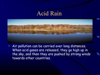 Acid Rain




• Air pollution can be carried over long distances.
  When acid gases are released, they go high up in
  the sky, and then they are pushed by strong winds
  towards other countries.
 