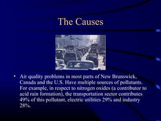 The Causes




• Air quality problems in most parts of New Brunswick,
  Canada and the U.S. Have multiple sources of pollutants.
  For example, in respect to nitrogen oxides (a contributor to
  acid rain formation), the transportation sector contributes
  49% of this pollutant, electric utilities 29% and industry
  28%.
 