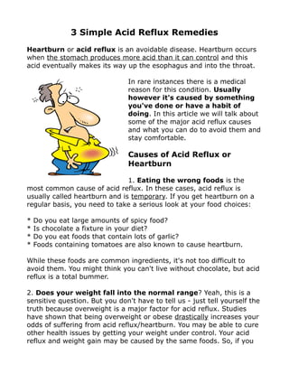 3 Simple Acid Reflux Remedies
Heartburn or acid reflux is an avoidable disease. Heartburn occurs
when the stomach produces more acid than it can control and this
acid eventually makes its way up the esophagus and into the throat.

                                In rare instances there is a medical
                                reason for this condition. Usually
                                however it's caused by something
                                you've done or have a habit of
                                doing. In this article we will talk about
                                some of the major acid reflux causes
                                and what you can do to avoid them and
                                stay comfortable.

                                Causes of Acid Reflux or
                                Heartburn

                               1. Eating the wrong foods is the
most common cause of acid reflux. In these cases, acid reflux is
usually called heartburn and is temporary. If you get heartburn on a
regular basis, you need to take a serious look at your food choices:

*   Do you eat large amounts of spicy food?
*   Is chocolate a fixture in your diet?
*   Do you eat foods that contain lots of garlic?
*   Foods containing tomatoes are also known to cause heartburn.

While these foods are common ingredients, it's not too difficult to
avoid them. You might think you can't live without chocolate, but acid
reflux is a total bummer.

2. Does your weight fall into the normal range? Yeah, this is a
sensitive question. But you don't have to tell us - just tell yourself the
truth because overweight is a major factor for acid reflux. Studies
have shown that being overweight or obese drastically increases your
odds of suffering from acid reflux/heartburn. You may be able to cure
other health issues by getting your weight under control. Your acid
reflux and weight gain may be caused by the same foods. So, if you
 