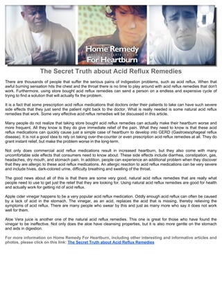 The Secret Truth about Acid Reflux Remedies
There are thousands of people that suffer the serious pains of indigestion problems, such as acid reflux. When that
awful burning sensation hits the chest and the throat there is no time to play around with acid reflux remedies that don't
work. Furthermore, using store bought acid reflux remedies can send a person on a endless and expensive cycle of
trying to find a solution that will actually fix the problem.

It is a fact that some prescription acid reflux medications that doctors order their patients to take can have such severe
side effects that they just send the patient right back to the doctor. What is really needed is some natural acid reflux
remedies that work. Some very effective acid reflux remedies will be discussed in this article.

Many people do not realize that taking store bought acid reflux remedies can actually make their heartburn worse and
more frequent. All they know is they do give immediate relief of the pain. What they need to know is that these acid
reflux medications can quickly cause just a simple case of heartburn to develop into GERD (Gastroesophageal reflux
disease). It is not a good idea to rely on taking over-the-counter or even prescription acid reflux remedies at all. They do
grant instant relief, but make the problem worse in the long-term.

Not only does commercial acid reflux medications result in increased heartburn, but they also come with many
uncomfortable side effects that consumers need to know about. These side effects include diarrhea, constipation, gas,
headaches, dry mouth, and stomach pain. In addition, people can experience an additional problem when they discover
that they are allergic to these acid reflux medications. An allergic reaction to acid reflux medications can be very severe
and include hives, dark-colored urine, difficulty breathing and swelling of the throat.

The good news about all of this is that there are some very good, natural acid reflux remedies that are really what
people need to use to get just the relief that they are looking for. Using natural acid reflux remedies are good for health
and actually work for getting rid of acid reflux.

Apple cider vinegar happens to be a very popular acid reflux medication. Oddly enough acid reflux can often be caused
by a lack of acid in the stomach. The vinegar, as an acid, replaces the acid that is missing, thereby relieving the
symptoms of acid reflux. There are many people who swear by this and just as many more who say it does not work
well for them.

Aloe Vera juice is another one of the natural acid reflux remedies. This one is great for those who have found the
vinegar to be ineffective. Not only does the aloe have cleansing properties, but it is also more gentle on the stomach
and aids in digestion.

For more information on Home Remedy For Heartburn, including other interesting and informative articles and
photos, please click on this link: The Secret Truth about Acid Reflux Remedies
 