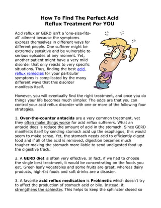How To Find The Perfect Acid
               Reflux Treatment For YOU
Acid reflux or GERD isn't a 'one-size-fits-
all' ailment because the symptoms
express themselves in different ways for
different people. One sufferer might be
extremely sensitive and be vulnerable to
serious episodes at any moment. Yet,
another patient might have a very mild
disorder that only reacts to very specific
situations. Thus, finding the best acid
reflux remedies for your particular
symptoms is complicated by the many
different ways that this disorder
manifests itself.

However, you will eventually find the right treatment, and once you do
things your life becomes much simpler. The odds are that you can
control your acid reflux disorder with one or more of the following four
strategies.

1. Over-the-counter antacids are a very common treatment, yet
they often make things worse for acid reflux sufferers. What an
antacid does is reduce the amount of acid in the stomach. Since GERD
manifests itself by sending stomach acid up the esophagus, this would
seem to make sense. Yet, the stomach needs acid to efficiently digest
food and if all of the acid is removed, digestion becomes much
tougher making the stomach more liable to send undigested food up
the digestive track.

2. A GERD diet is often very effective. In fact, if we had to choose
the single best treatment, it would be concentrating on the foods you
eat. Green leafy vegetables and some fruits are great, whereas dairy
products, high-fat foods and soft drinks are a disaster.

3. A favorite acid reflux medication is Prokinetic which doesn't try
to affect the production of stomach acid or bile. Instead, it
strengthens the sphincter. This helps to keep the sphincter closed so
 