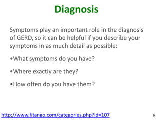 Diagnosis
   Symptoms play an important role in the diagnosis
   of GERD, so it can be helpful if you describe your
   symptoms in as much detail as possible:
   •What symptoms do you have?
   •Where exactly are they?
   •How often do you have them?



http://www.fitango.com/categories.php?id=107            9
 