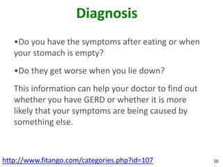 Diagnosis
   •Do you have the symptoms after eating or when
   your stomach is empty?
   •Do they get worse when you lie down?
   This information can help your doctor to find out
   whether you have GERD or whether it is more
   likely that your symptoms are being caused by
   something else.



http://www.fitango.com/categories.php?id=107           10
 