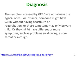 Diagnosis
   The symptoms caused by GERD are not always the
   typical ones. For instance, someone might have
   GERD without having heartburn or
   regurgitation, or these symptoms may only be very
   mild. Or they might have different or more
   symptoms, such as problems swallowing, a sore
   throat or a cough.




http://www.fitango.com/categories.php?id=107           11
 