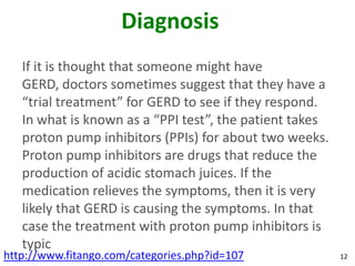 Diagnosis
   If it is thought that someone might have
   GERD, doctors sometimes suggest that they have a
   “trial treatment” for GERD to see if they respond.
   In what is known as a “PPI test”, the patient takes
   proton pump inhibitors (PPIs) for about two weeks.
   Proton pump inhibitors are drugs that reduce the
   production of acidic stomach juices. If the
   medication relieves the symptoms, then it is very
   likely that GERD is causing the symptoms. In that
   case the treatment with proton pump inhibitors is
   typic
http://www.fitango.com/categories.php?id=107             12
 