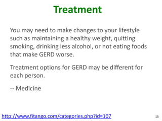 Treatment
   You may need to make changes to your lifestyle
   such as maintaining a healthy weight, quitting
   smoking, drinking less alcohol, or not eating foods
   that make GERD worse.
   Treatment options for GERD may be different for
   each person.
   -- Medicine



http://www.fitango.com/categories.php?id=107             13
 