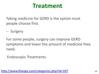 Treatment
   Taking medicine for GERD is the option most
   people choose first.
   -- Surgery
   For some people, surgery can improve GERD
   symptoms and lower the amount of medicine they
   need.
   Endoscopic Treatments


http://www.fitango.com/categories.php?id=107        14
 