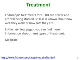 Treatment
   Endoscopic treatments for GERD are newer and
   are still being studied, so less is known about how
   well they work or how safe they are.
   In the next few pages, you can find more
   information about these types of treatment.
   Medicine




http://www.fitango.com/categories.php?id=107             15
 