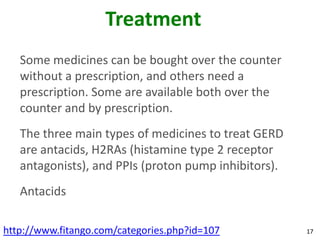 Treatment
   Some medicines can be bought over the counter
   without a prescription, and others need a
   prescription. Some are available both over the
   counter and by prescription.
   The three main types of medicines to treat GERD
   are antacids, H2RAs (histamine type 2 receptor
   antagonists), and PPIs (proton pump inhibitors).
   Antacids

http://www.fitango.com/categories.php?id=107          17
 