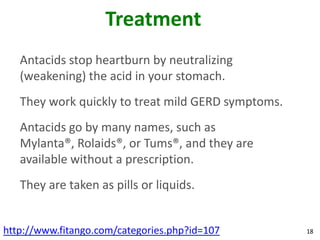 Treatment
   Antacids stop heartburn by neutralizing
   (weakening) the acid in your stomach.
   They work quickly to treat mild GERD symptoms.
   Antacids go by many names, such as
   Mylanta®, Rolaids®, or Tums®, and they are
   available without a prescription.
   They are taken as pills or liquids.


http://www.fitango.com/categories.php?id=107        18
 